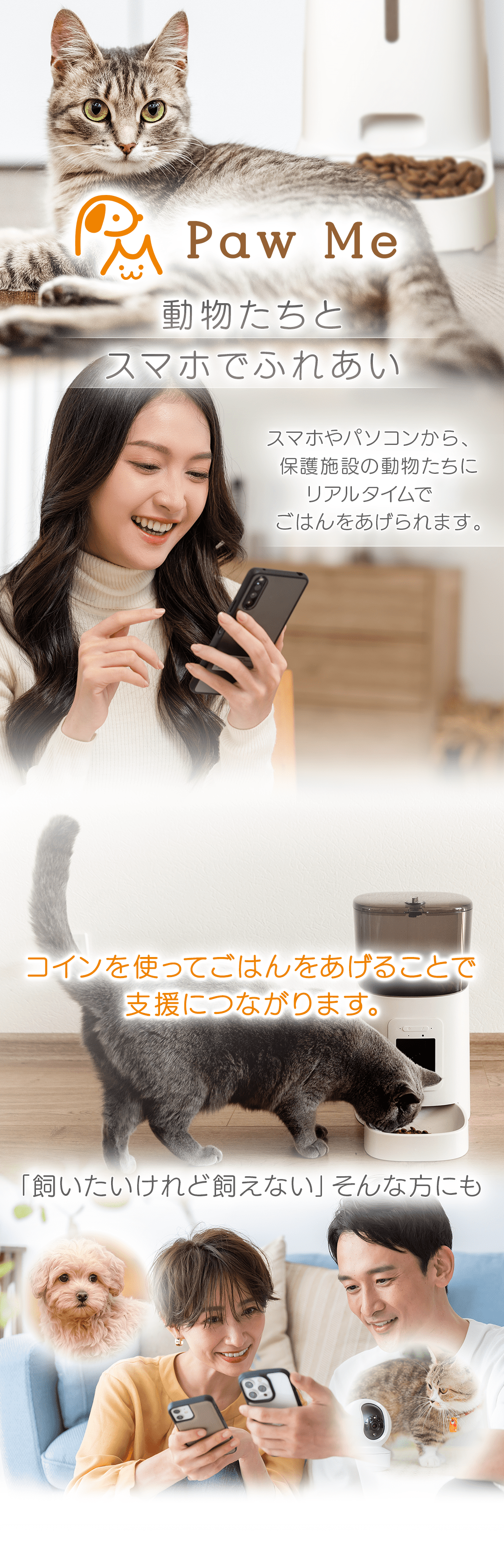 Paw Me 動物たちとスマホでふれあい　スマホやパソコンから、保護施設の動物たちにリアルタイムでごはんをあげられます。 コインを使ってごはんをあげることで支援につながります。　「飼いたいけれど飼えない」そんな方にも